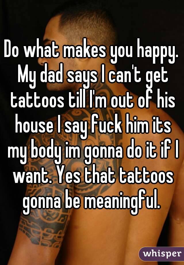 Do what makes you happy. My dad says I can't get tattoos till I'm out of his house I say fuck him its my body im gonna do it if I want. Yes that tattoos gonna be meaningful. 