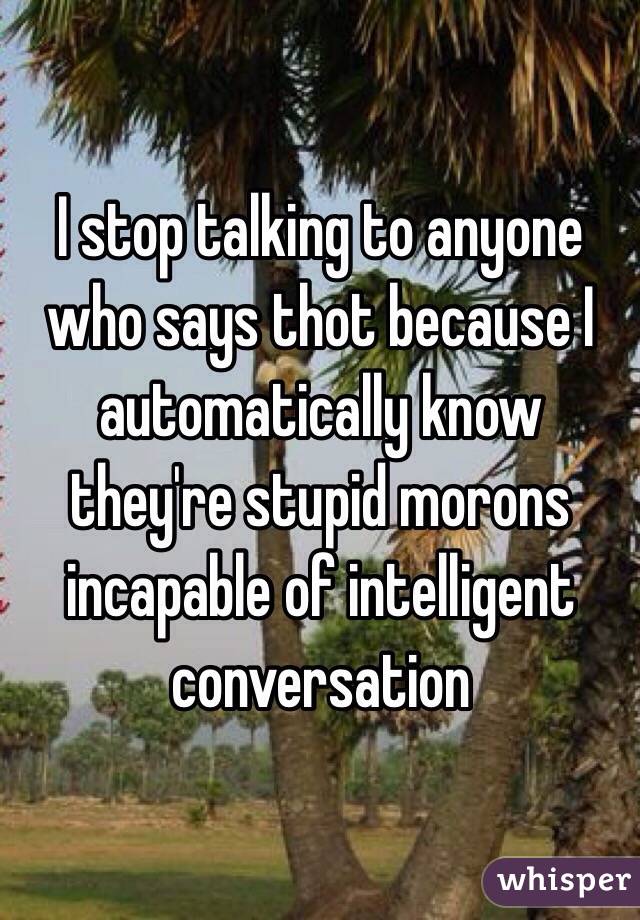 I stop talking to anyone who says thot because I automatically know they're stupid morons incapable of intelligent conversation 