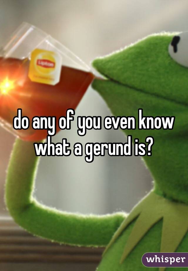 do any of you even know what a gerund is?