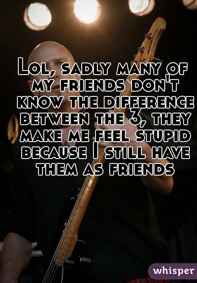 Lol, sadly many of my friends don't know the difference between the 3, they make me feel stupid because I still have them as friends