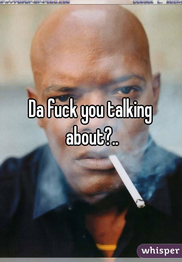 Da fuck you talking about?..