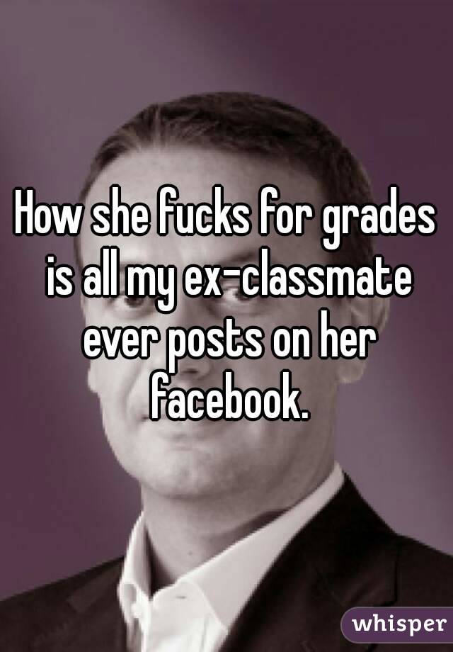 How she fucks for grades is all my ex-classmate ever posts on her facebook.