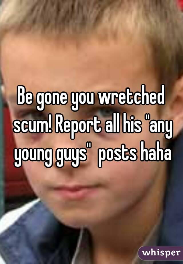 Be gone you wretched scum! Report all his "any young guys"  posts haha