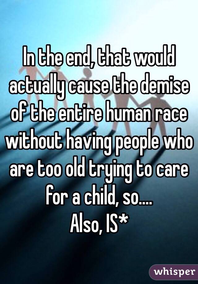 In the end, that would actually cause the demise of the entire human race without having people who are too old trying to care for a child, so....
Also, IS* 