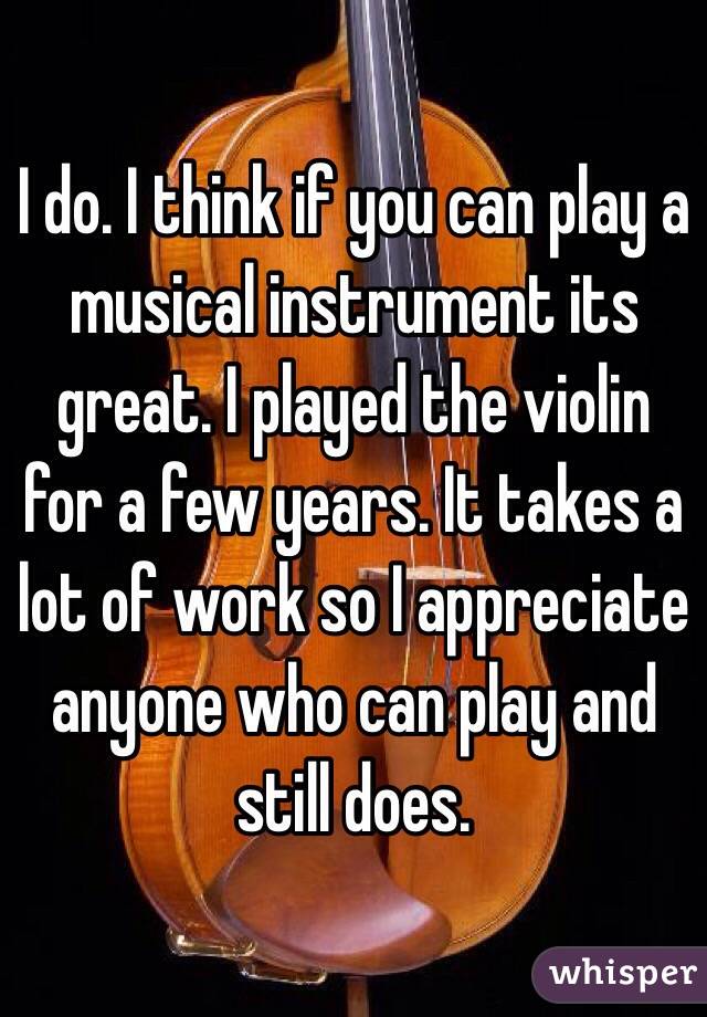 I do. I think if you can play a musical instrument its great. I played the violin for a few years. It takes a lot of work so I appreciate anyone who can play and still does. 