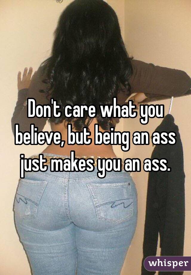 Don't care what you believe, but being an ass just makes you an ass. 