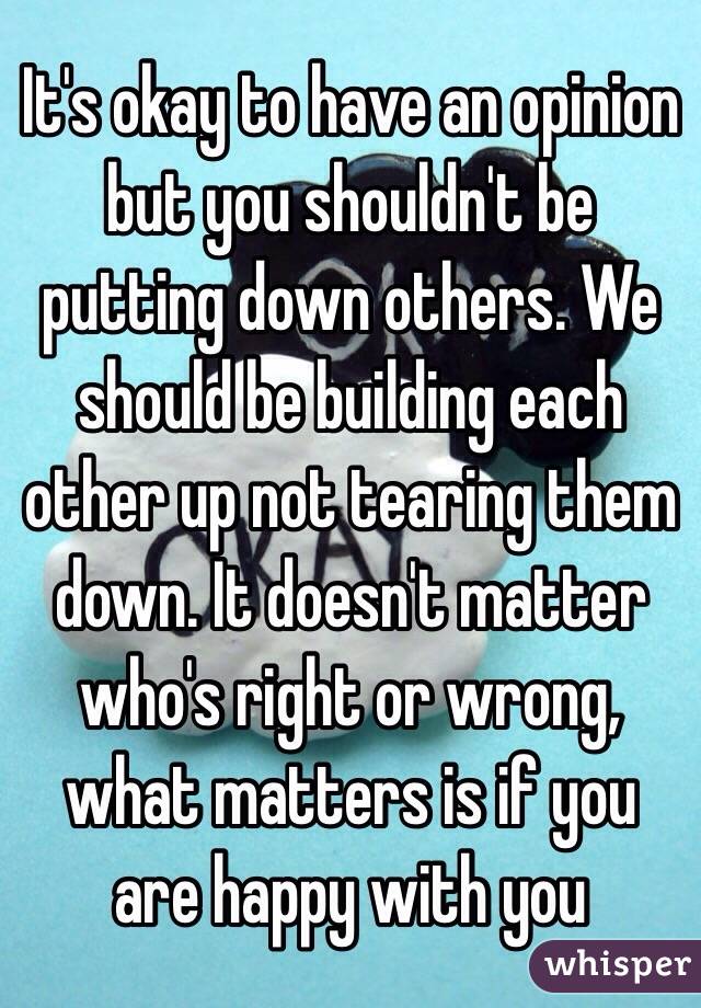 It's okay to have an opinion but you shouldn't be putting down others. We should be building each other up not tearing them down. It doesn't matter who's right or wrong, what matters is if you are happy with you