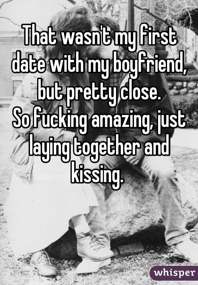 That wasn't my first date with my boyfriend, but pretty close. 
So fucking amazing, just laying together and kissing. 