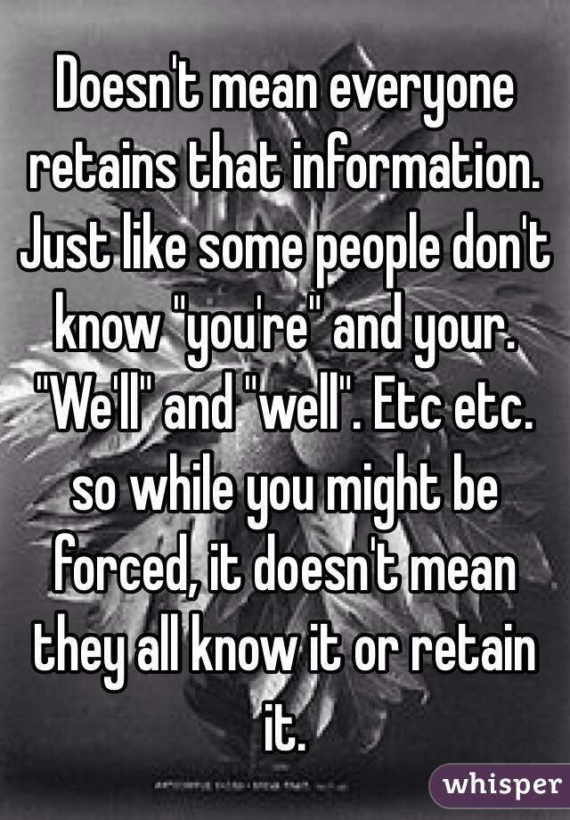 Doesn't mean everyone retains that information. Just like some people don't know "you're" and your. "We'll" and "well". Etc etc. so while you might be forced, it doesn't mean they all know it or retain it. 