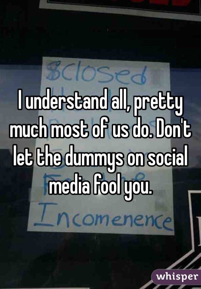 I understand all, pretty much most of us do. Don't let the dummys on social media fool you. 