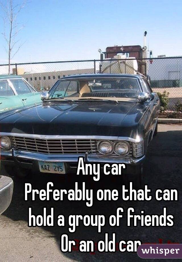 Any car
Preferably one that can hold a group of friends
Or an old car 