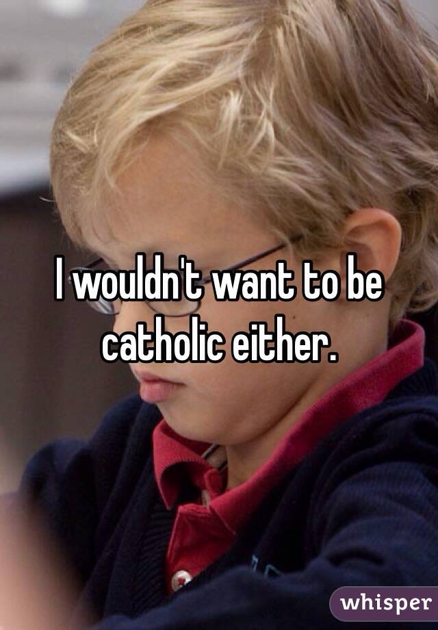 I wouldn't want to be catholic either.