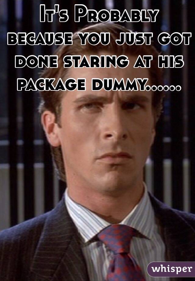 It's Probably because you just got done staring at his package dummy......