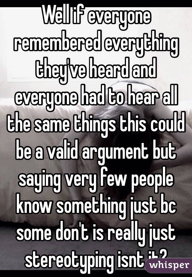 Well if everyone remembered everything they've heard and everyone had to hear all the same things this could be a valid argument but saying very few people know something just bc some don't is really just stereotyping isnt it?