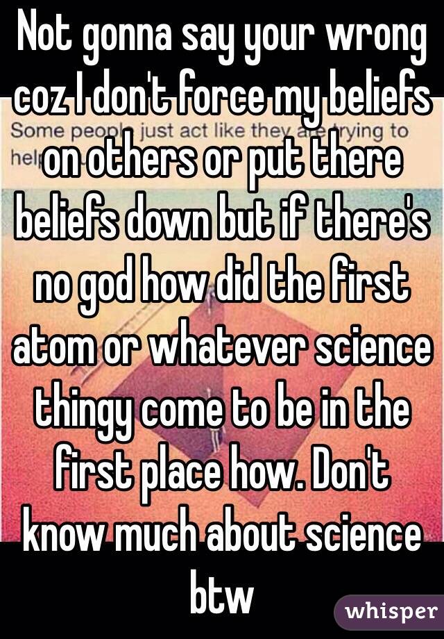 Not gonna say your wrong coz I don't force my beliefs on others or put there beliefs down but if there's no god how did the first atom or whatever science thingy come to be in the first place how. Don't know much about science btw 
