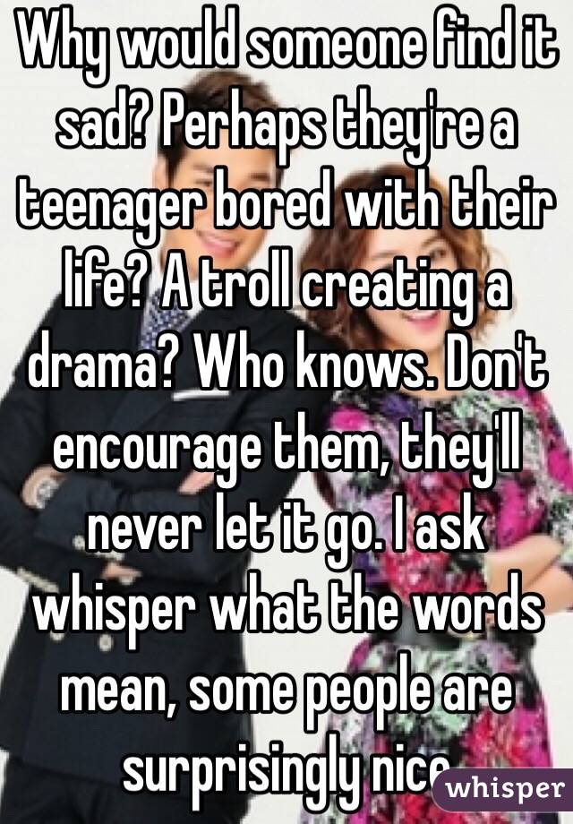 Why would someone find it sad? Perhaps they're a teenager bored with their life? A troll creating a drama? Who knows. Don't encourage them, they'll never let it go. I ask whisper what the words mean, some people are surprisingly nice