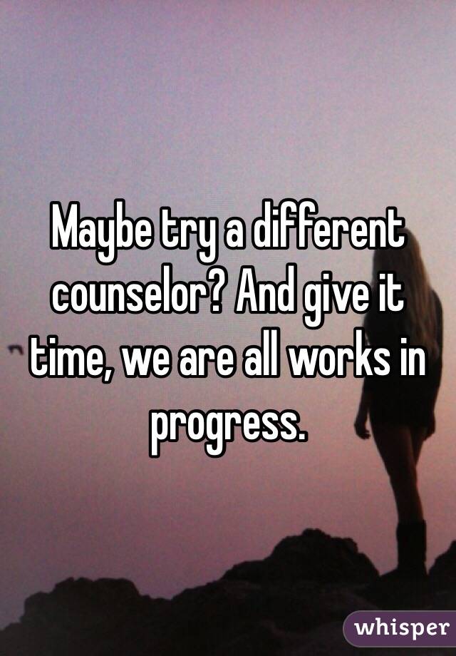 Maybe try a different counselor? And give it time, we are all works in progress. 