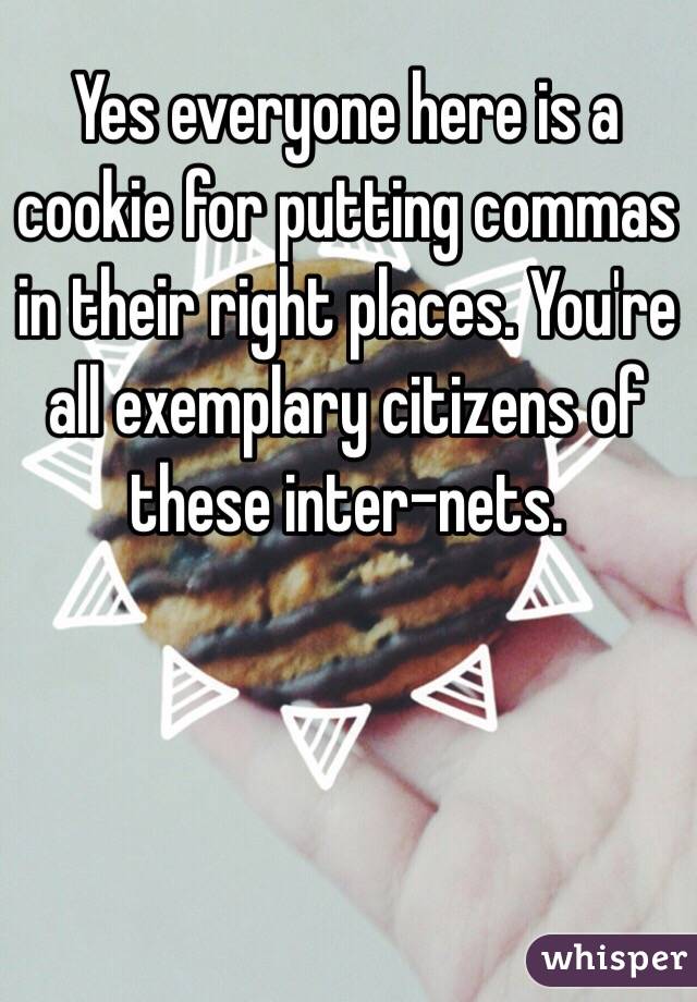 Yes everyone here is a cookie for putting commas in their right places. You're all exemplary citizens of these inter-nets.