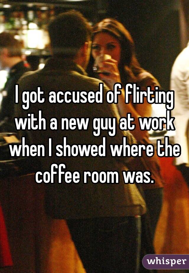 I got accused of flirting with a new guy at work when I showed where the coffee room was.