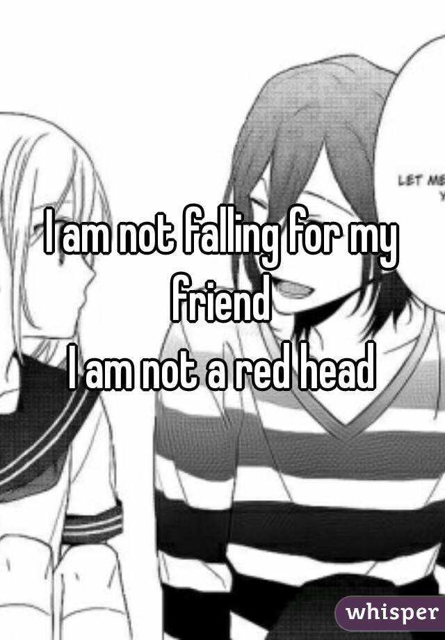 I am not falling for my friend 
I am not a red head
