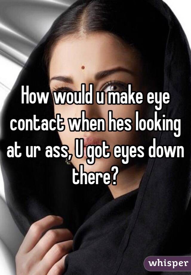 How would u make eye contact when hes looking at ur ass, U got eyes down there? 