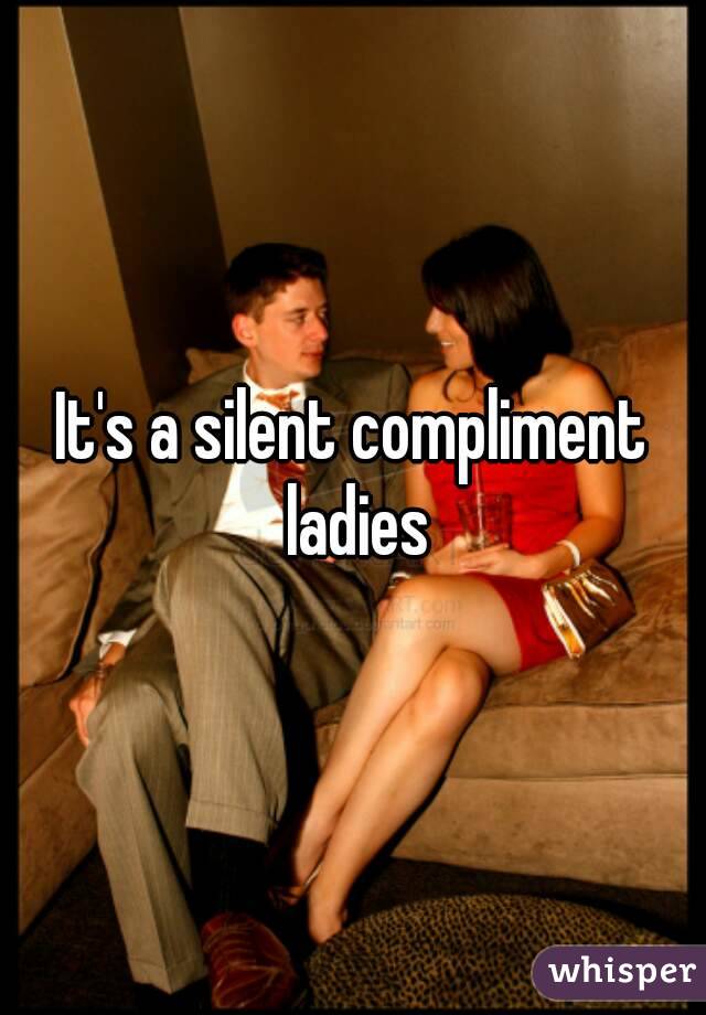 It's a silent compliment ladies