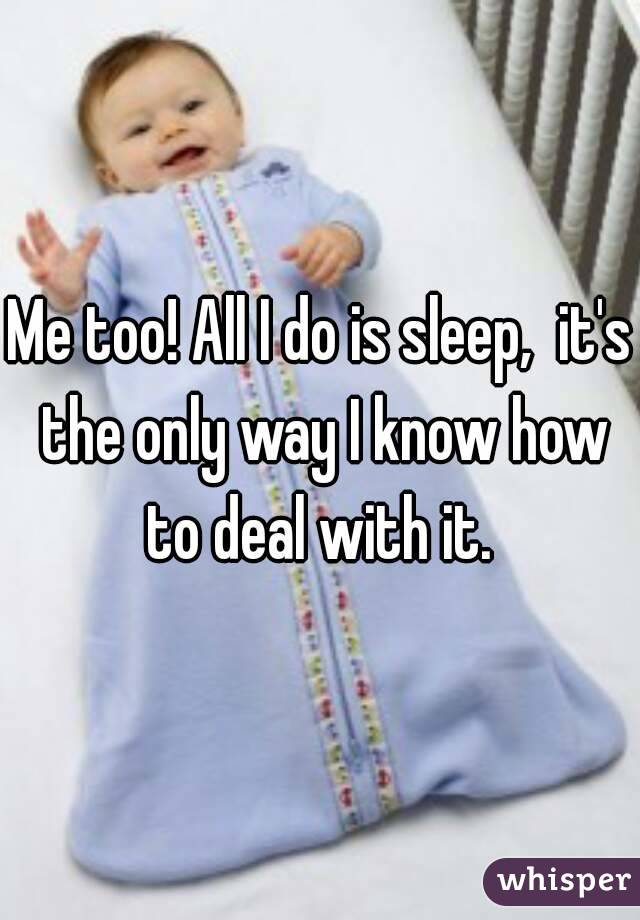 Me too! All I do is sleep,  it's the only way I know how to deal with it. 