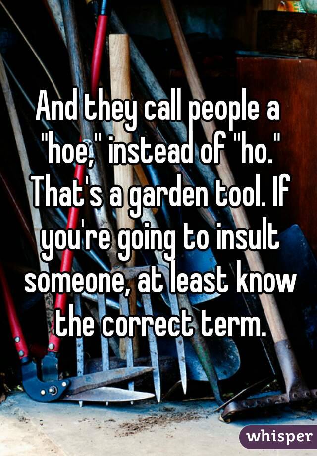 And they call people a "hoe," instead of "ho." That's a garden tool. If you're going to insult someone, at least know the correct term.