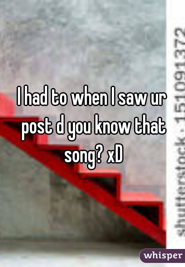 I had to when I saw ur post d you know that song? xD