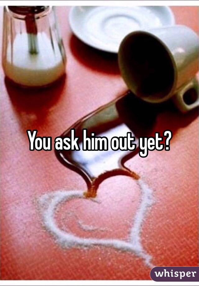 You ask him out yet? 