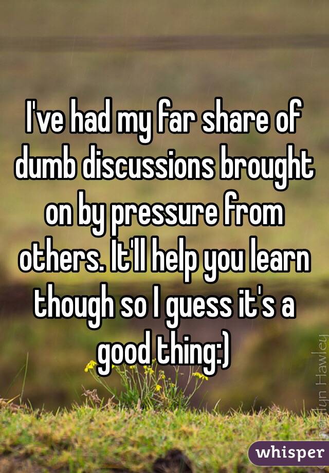 I've had my far share of dumb discussions brought on by pressure from others. It'll help you learn though so I guess it's a good thing:)