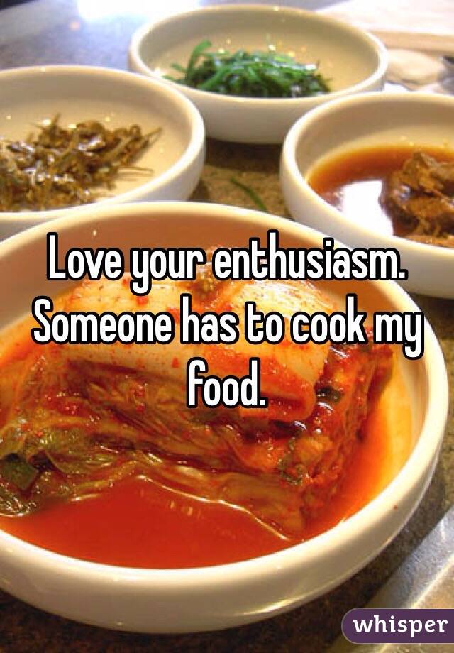 Love your enthusiasm. Someone has to cook my food. 