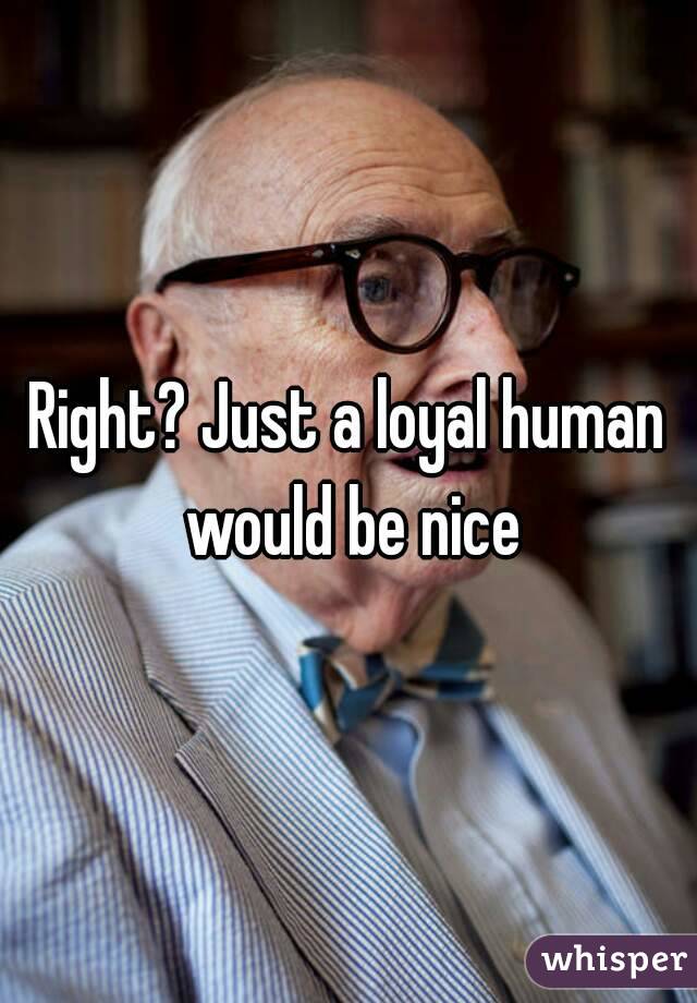 Right? Just a loyal human would be nice