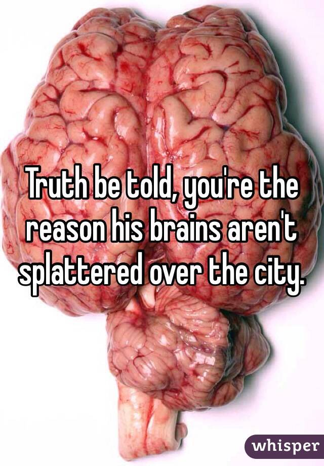Truth be told, you're the reason his brains aren't splattered over the city. 
