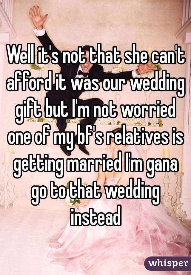 Well it's not that she can't afford it was our wedding gift but I'm not worried one of my bf's relatives is getting married I'm gana go to that wedding instead 