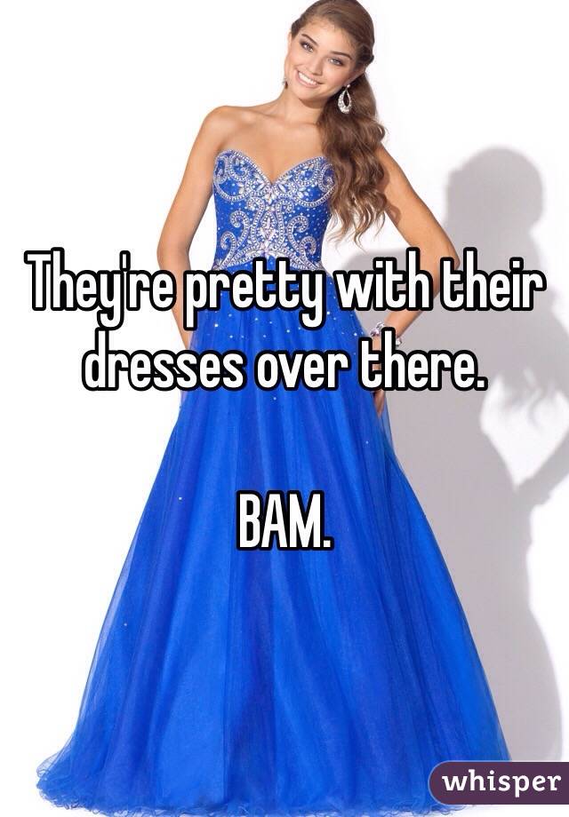 They're pretty with their dresses over there. 

BAM. 