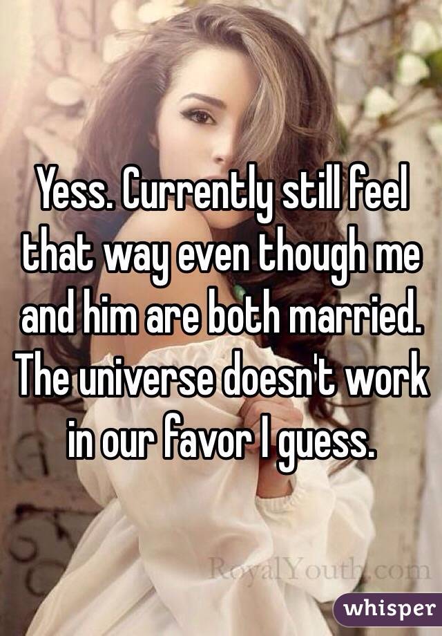 Yess. Currently still feel that way even though me and him are both married. The universe doesn't work in our favor I guess. 