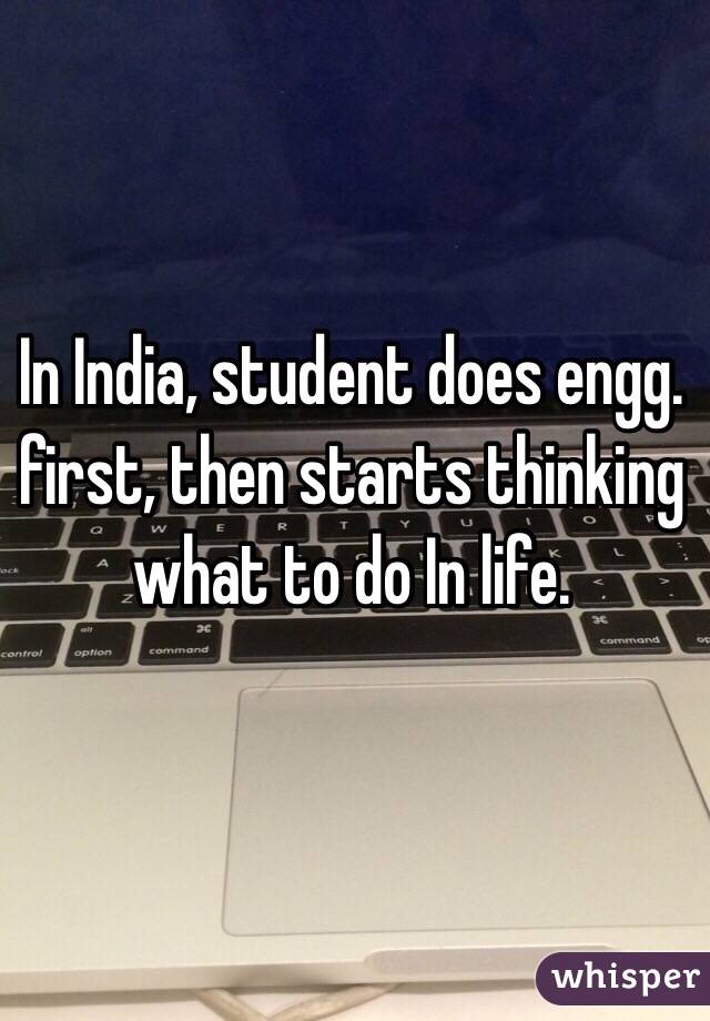 In India, student does engg. first, then starts thinking what to do In life.