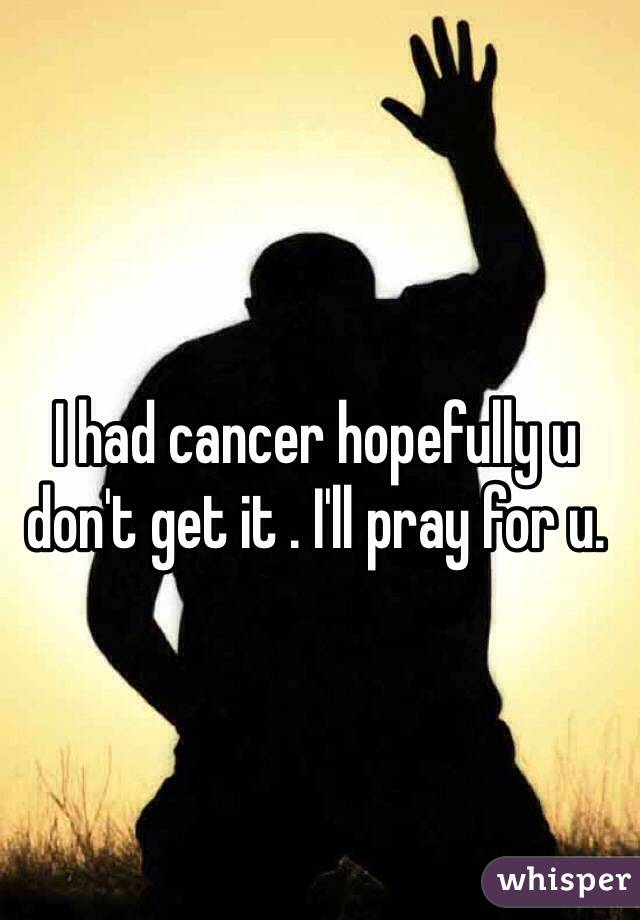 I had cancer hopefully u don't get it . I'll pray for u. 
