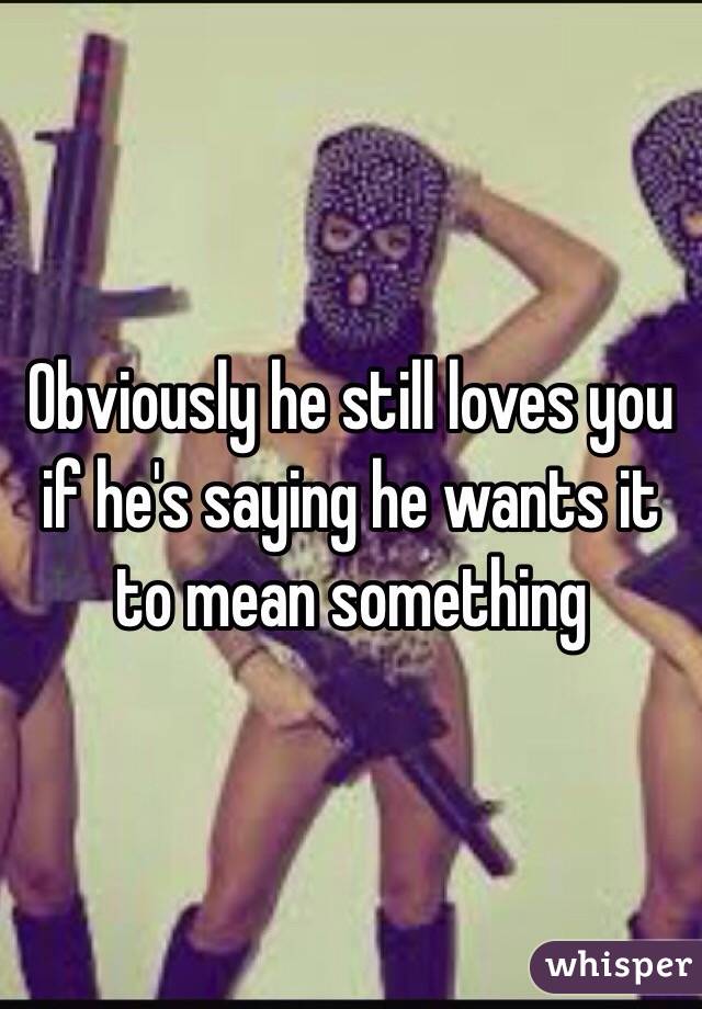Obviously he still loves you if he's saying he wants it to mean something 
