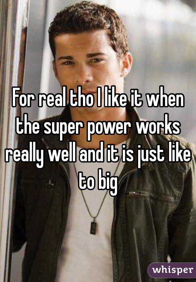 For real tho I like it when the super power works really well and it is just like to big
