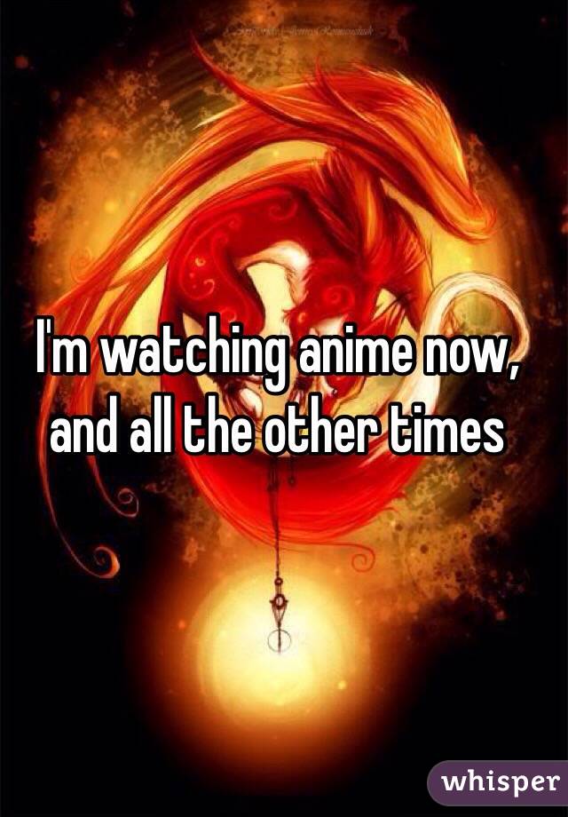 I'm watching anime now, and all the other times