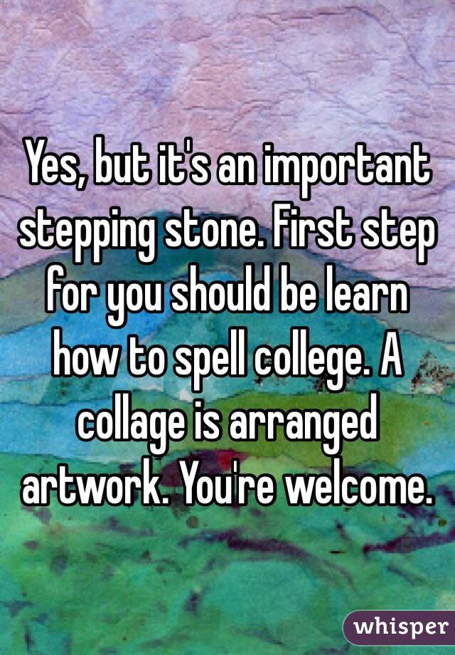 Yes, but it's an important stepping stone. First step for you should be learn how to spell college. A collage is arranged artwork. You're welcome. 