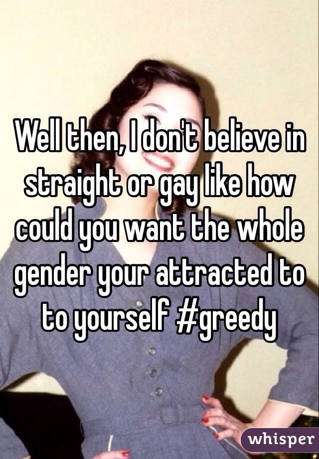Well then, I don't believe in straight or gay like how could you want the whole gender your attracted to to yourself #greedy