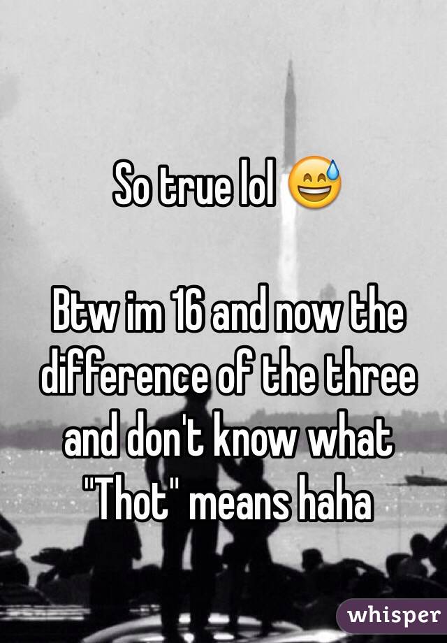 So true lol 😅

Btw im 16 and now the difference of the three and don't know what "Thot" means haha