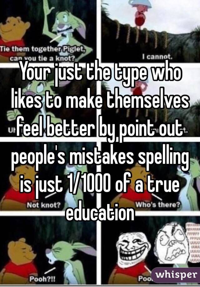 Your just the type who likes to make themselves feel better by point out people's mistakes spelling is just 1/1000 of a true education 