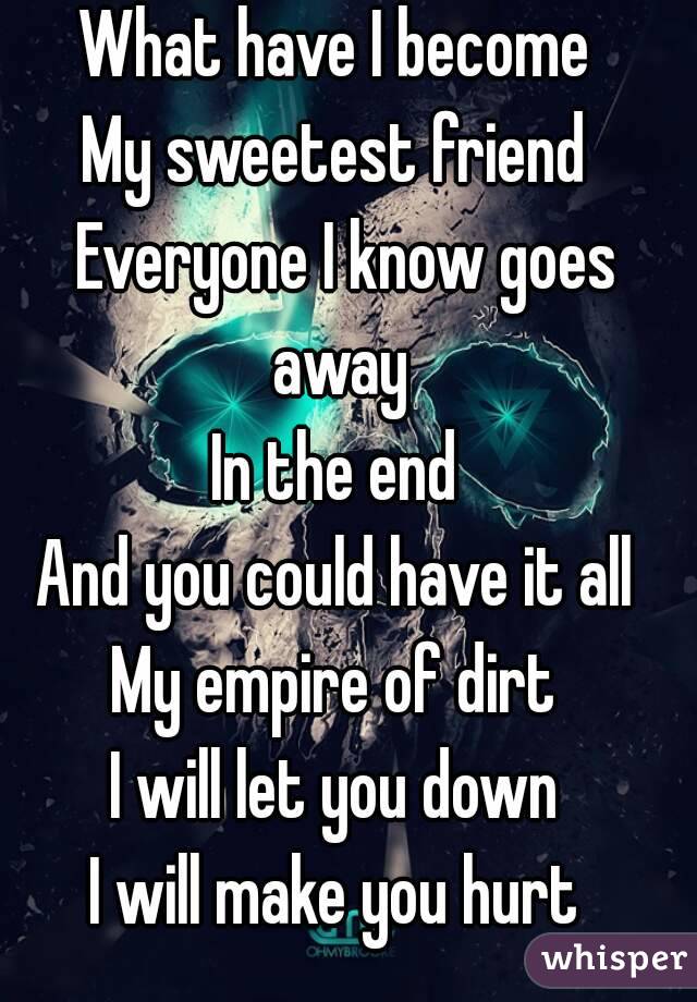 What have I become 
My sweetest friend 
Everyone I know goes away 
In the end 
And you could have it all 
My empire of dirt 
I will let you down 
I will make you hurt 
