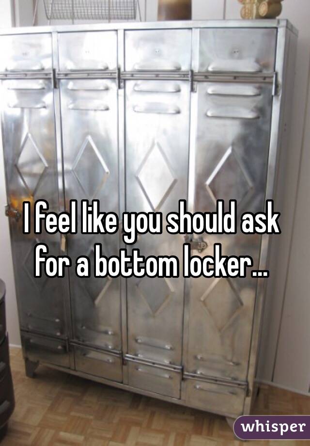 I feel like you should ask for a bottom locker...
