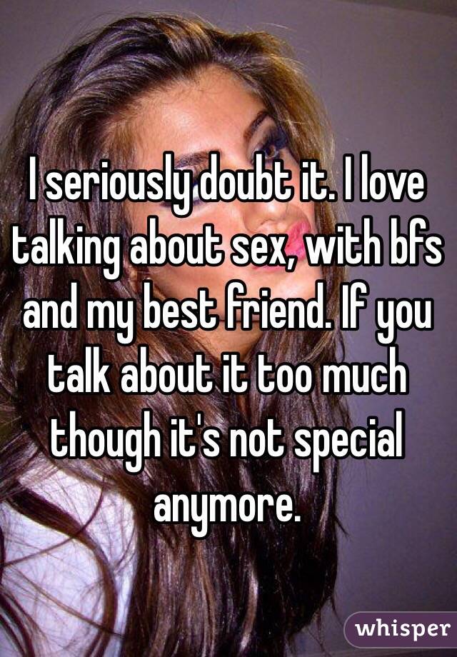 I seriously doubt it. I love talking about sex, with bfs and my best friend. If you talk about it too much though it's not special anymore.