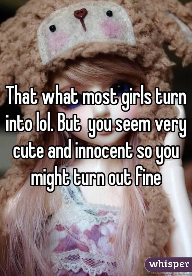 That what most girls turn into lol. But  you seem very cute and innocent so you might turn out fine 